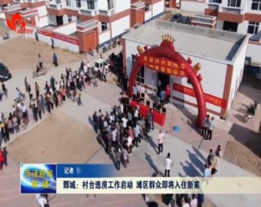 鄄城:村台选房工作陆续开始 滩区群众即将入住新家