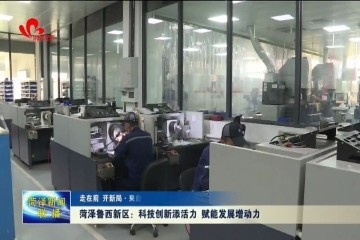 【走在前 开新局 · 来自一线的奋斗报告】菏泽鲁西新区：科技创新添活力 赋能发展增动力